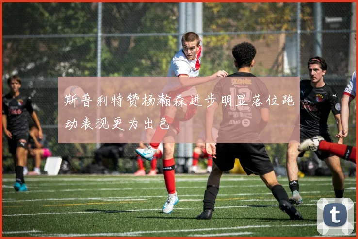 斯普利特赞杨瀚森进步明显落位跑动表现更为出色