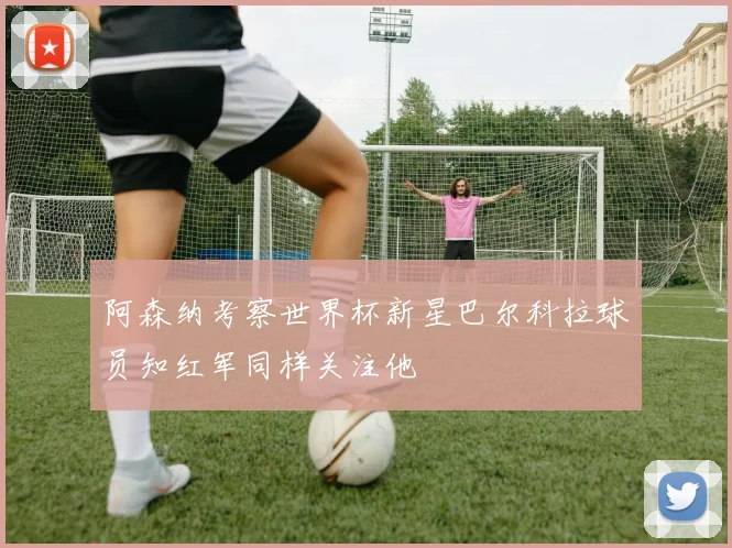 阿森纳考察世界杯新星巴尔科拉球员知红军同样关注他