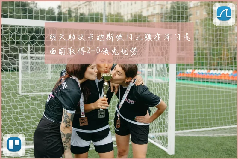 明天助攻卡迪斯破门三镇在津门虎面前取得2-0领先优势