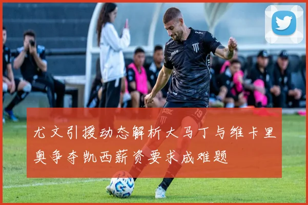 尤文引援动态解析大马丁与维卡里奥争夺凯西薪资要求成难题