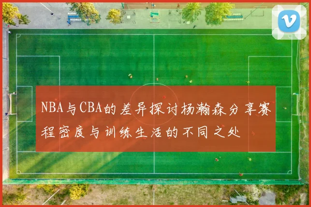 NBA与CBA的差异探讨杨瀚森分享赛程密度与训练生活的不同之处