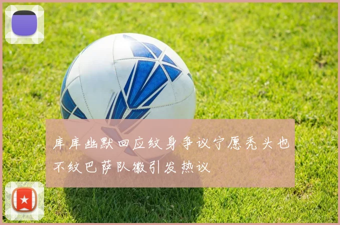 库库幽默回应纹身争议宁愿秃头也不纹巴萨队徽引发热议