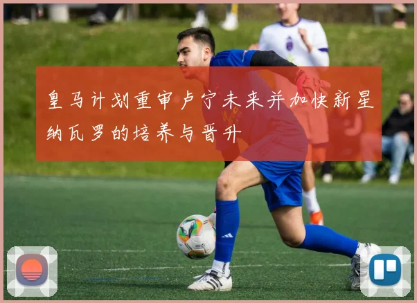 皇马计划重审卢宁未来并加快新星纳瓦罗的培养与晋升