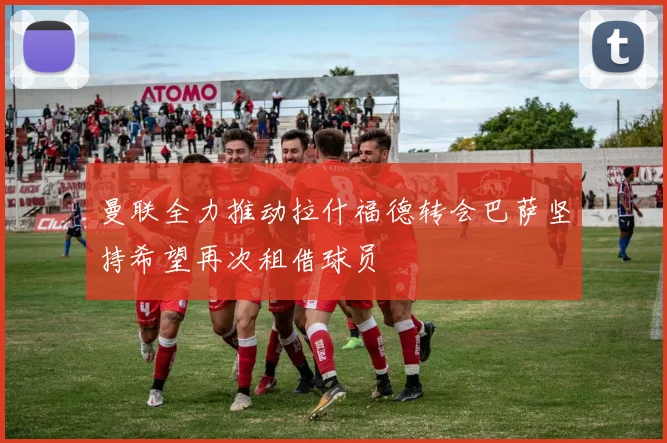 曼联全力推动拉什福德转会巴萨坚持希望再次租借球员