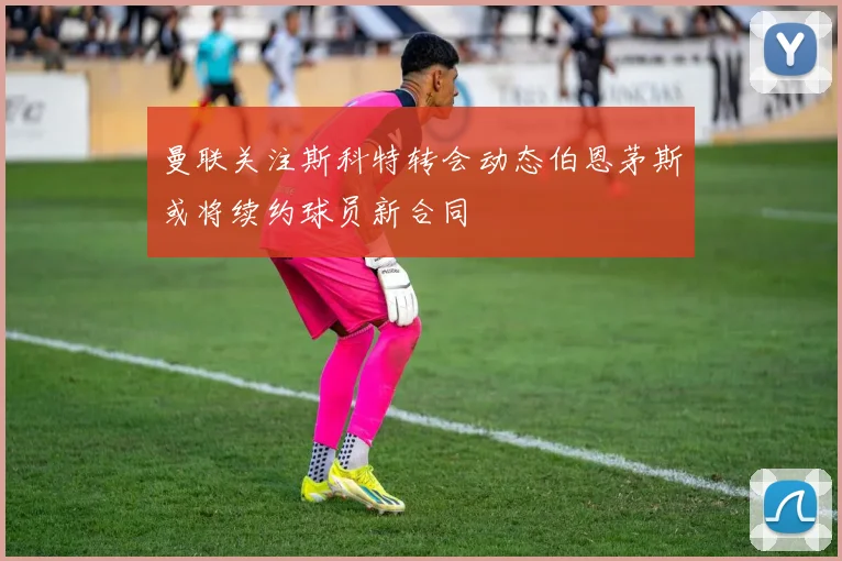 曼联关注斯科特转会动态伯恩茅斯或将续约球员新合同