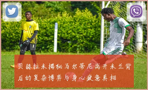 贝赫拉米揭秘马尔蒂尼离开米兰背后的复杂博弈与身心疲惫真相