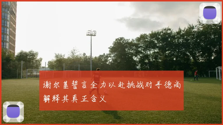 谢尔基誓言全力以赴挑战对手德尚解释其真正含义