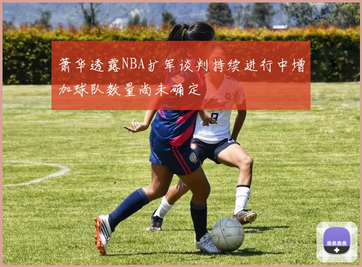 萧华透露NBA扩军谈判持续进行中增加球队数量尚未确定