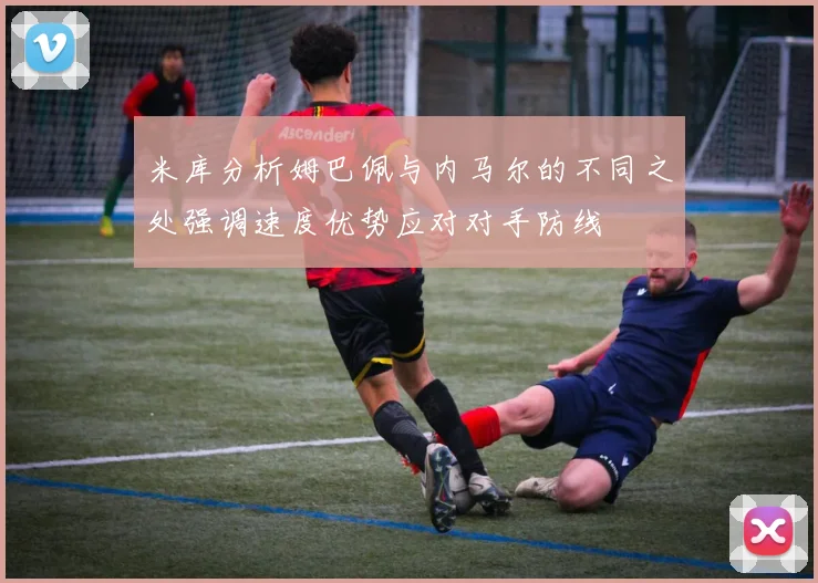米库分析姆巴佩与内马尔的不同之处强调速度优势应对对手防线