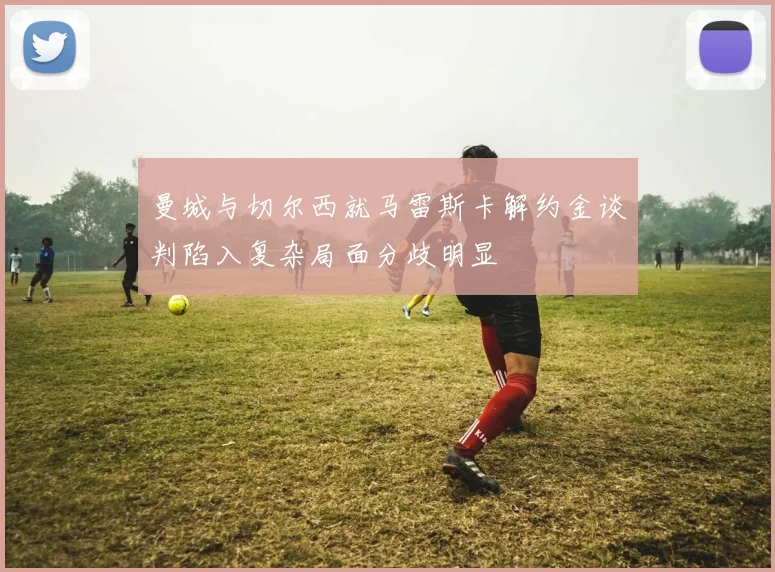 曼城与切尔西就马雷斯卡解约金谈判陷入复杂局面分歧明显