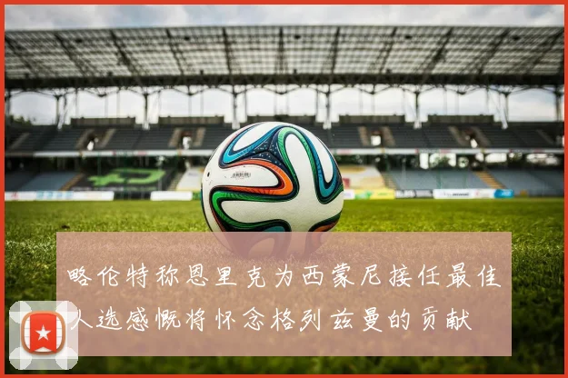 略伦特称恩里克为西蒙尼接任最佳人选感慨将怀念格列兹曼的贡献