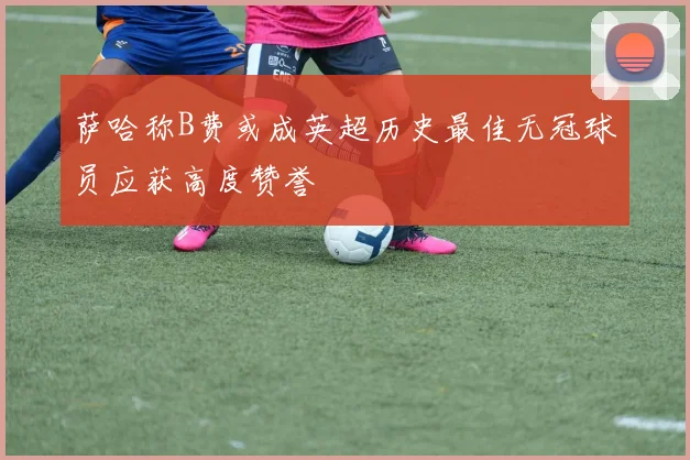 萨哈称B费或成英超历史最佳无冠球员应获高度赞誉