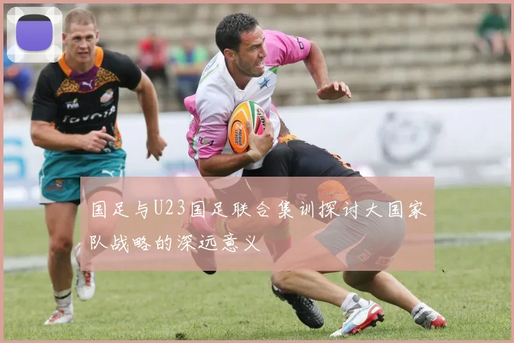 国足与U23国足联合集训探讨大国家队战略的深远意义