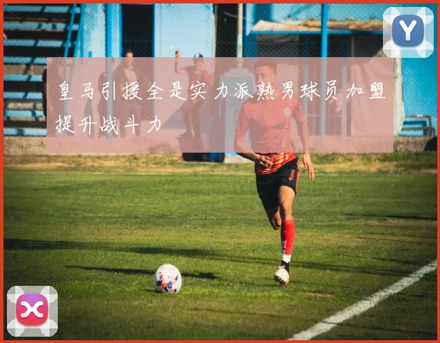 皇马引援全是实力派熟男球员加盟提升战斗力