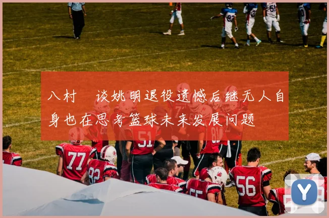 八村塁谈姚明退役遗憾后继无人自身也在思考篮球未来发展问题