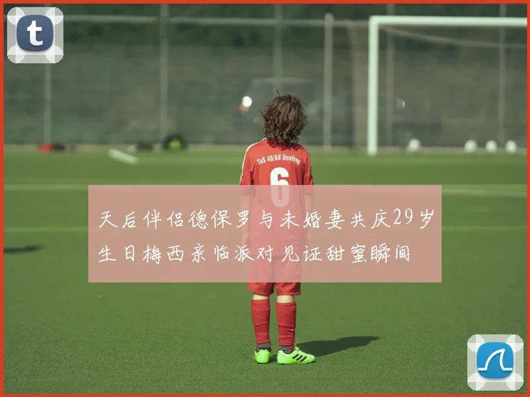 天后伴侣德保罗与未婚妻共庆29岁生日梅西亲临派对见证甜蜜瞬间