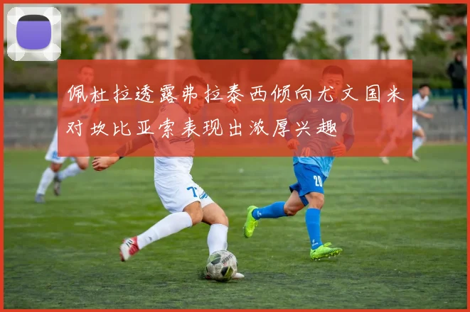 佩杜拉透露弗拉泰西倾向尤文国米对坎比亚索表现出浓厚兴趣
