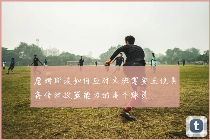 詹姆斯谈如何应对文班需要五位具备传控投篮能力的高个球员