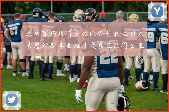 总决赛场均得分对比乔丹杜兰特大头詹姆斯库里谁才是真正的得分王