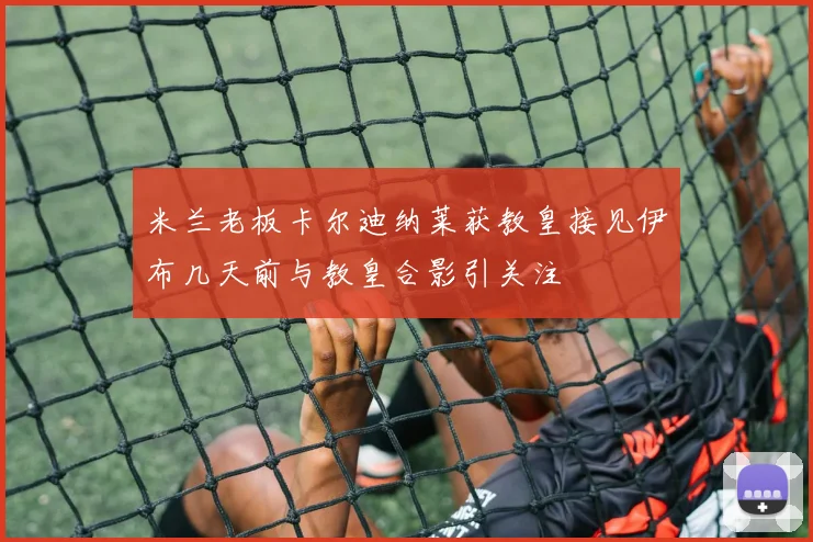 米兰老板卡尔迪纳莱获教皇接见伊布几天前与教皇合影引关注