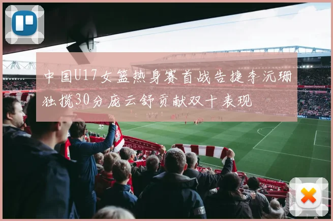 中国U17女篮热身赛首战告捷李沅珊独揽30分庞云舒贡献双十表现