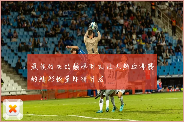 最佳对决的巅峰时刻让人热血沸腾的精彩较量即将开启