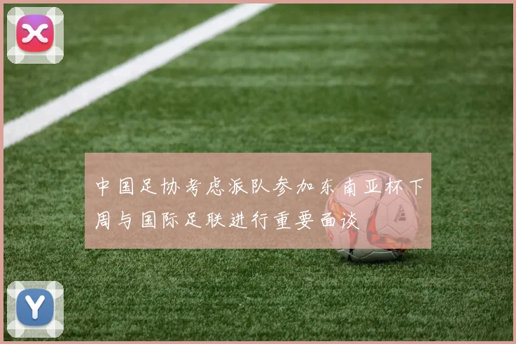 中国足协考虑派队参加东南亚杯下周与国际足联进行重要面谈