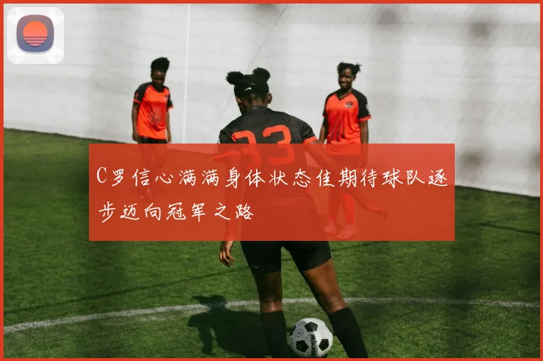 C罗信心满满身体状态佳期待球队逐步迈向冠军之路