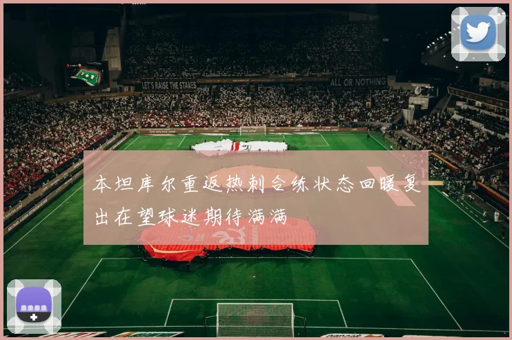 本坦库尔重返热刺合练状态回暖复出在望球迷期待满满