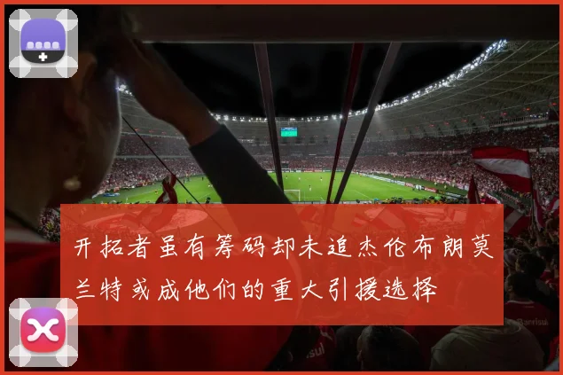 开拓者虽有筹码却未追杰伦布朗莫兰特或成他们的重大引援选择