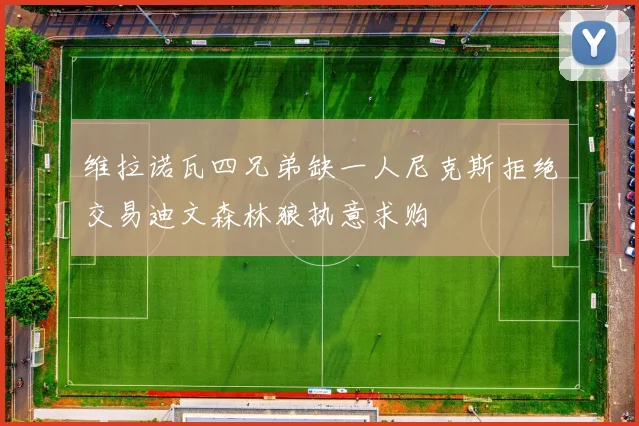 维拉诺瓦四兄弟缺一人尼克斯拒绝交易迪文森林狼执意求购