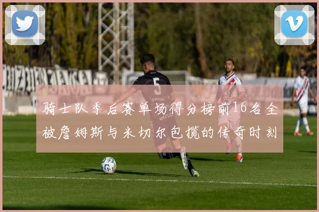 骑士队季后赛单场得分榜前16名全被詹姆斯与米切尔包揽的传奇时刻